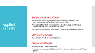 Applied
aspects
SAFETY VALVE HEMATOMA
#Blood from intracranial haemorrhage communicates with sub
aponeurotic space of scalp through fracture lines .
#The signs of cerebral compression does not develop until the sub
aponeurotic space is fully filled with blood.
#So collection of blood in fourth layer is called safety valve hematoma .
CEPHALHYDROCELE
#CSF collects in sub aponeurotic space.
CEPHALHEMATOMA
#Sub periosteal collection of blood.
#Hematoma is surrounded by sutural lines ,so take up the shape of related
bones .
 