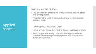 Applied
Aspects
SURGICAL LAYERS OF SCALP
 First three layers of scalp are firmly adherent to each other
and is inseparable.
 These form the scalp proper and is known as the surgical
layers of scalp.
DANGEROUS AREA OF SCALP
 Loose areolar tissue layer is the dangerous layer of scalp.
 Blood or pus can easily collect in this region and can
travel readily through emissary veins into intracranial
dural venous sinus.
 