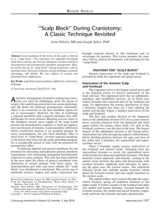 ‘‘Scalp Block’’ During Craniotomy:
A Classic Technique Revisited
Irene Osborn, MD and Joseph Sebeo, PhD
Abstract: Local anesthesia of the nerves of the scalp is referred
to as ‘‘scalp block.’’ This technique was originally introduced
more than a century ago, but has undergone a modern rebirth in
intraoperative and postoperative anesthetic management. Here,
we review the use of ‘‘scalp block’’ during craniotomy with its
anatomic basis, historical evolution, current technique, potential
advantages, and pitfalls. We also address its current and
potential future applications.
Key Words: scalp block, local anesthesia, inﬁltration, craniotomy,
technique
(J Neurosurg Anesthesiol 2010;22:187–194)
Anesthetic management of patients undergoing cranio-
tomy can often be challenging, given the nature of
surgery, the underlying central nervous system pathology,
and the desire for punctual postoperative assessment.
There is no consensus on the best anesthetic agents for
use in neurosurgery. However, the idea of combining
a regional anesthetic with a general anesthetic may oﬀer
advantages for most patients. Blocking noxious input to
the abundant sensory nerve supply of the scalp would
prevent the hemodynamic response to head pin applica-
tion and the pain of incision. Local anesthetic inﬁltration
before craniotomy incision is an accepted practice by
many neurosurgeons, but this local anesthetic eﬀect is
short lived. A ‘‘scalp block’’ involves regional anesthesia
to the nerves that innervate the scalp, providing analgesia
for a considerable period of time with the potential for
postoperative eﬀect.
Combining regional and general anesthesia has the
potential for decreasing intraoperative general anesthetic
requirements and attenuating anticipated hemodynamic
responses in many patients. This idea has been explored
in the past when the eﬀects of general anesthetics were
deleterious in certain patients with brain injury. As
neuroanesthesia got safer and more reﬁned, the ‘‘scalp
block’’ was abandoned or minimized. The current age of
minimally invasive surgery and awake craniotomy has
brought renewed interest in this technique and its
advantages for patients. This review presents the anat-
omy, history, clinical development, and technique for the
‘‘scalp block.’’
ANATOMY FOR ‘‘SCALP BLOCK’’
Sensory innervation of the scalp and forehead is
provided by both the trigeminal and spinal nerves.
Innervation of the Anterior Scalp
and Forehead
The trigeminal nerve is the largest cranial nerve and
is the principal source of sensory innervation of the
head and face. The trigeminal nerve has an ophthalmic,
maxillary, and mandibular division, all of which con-
tribute branches that innervate part of the forehead and
scalp. To approximate the sensory distribution of these
3 divisions, imagine that there are 2 lines splitting the
eyelids and the lips. Figure 1 displays innervation of the
scalp and forehead.
The ﬁrst and smallest division of the trigeminal
nerve is the ophthalmic division (V1). It is a pure sensory
nerve, carrying sensation from the ipislateral side from
upper eyelids, the cornea, ciliary body, iris, skin of the
forehead, eyebrows, and the skin of the nose. The largest
branch of the ophthalmic division is the frontal nerve,
which enters the orbit through the superior orbital ﬁssure,
before dividing (midway between the apex and base of
the orbit) into 2 branches, the supraorbital and supra-
trochlear nerves.1
These 2 branches supply sensory innervation to
the forehead and anterior scalp.1
Emerging from the
supraorbital foramen or notch, the supraorbital nerve
trunk divides into deep and superﬁcial branches. The deep
branches course superiorly and laterally, running in the
areolar tissue between the galea and pericranium, with
terminal branches supplying scalp sensation by pierc-
ing the galea near the coronal suture. The superﬁcial
branches divide into multiple smaller branches, which
pierce the frontalis muscle, and also supply sensation to
the anterior scalp.
The supratrochlear nerve courses through the supra-
orbital foramen, giving oﬀ palpebral ﬁlaments to the
upper eyelid. It further ascends on the forehead and splits
into medial and lateral branches. Located beneath the
frontalis muscles, the medial and lateral branches respec-
tively perforate the frontalis and galea aponeurotica.Copyright r 2010 by Lippincott Williams & Wilkins
Received for publication August 28, 2009; accepted January 14, 2010.
From the Department of Anesthesiology, Mount Sinai School of
Medicine, New York, NY.
Reprints: Irene Osborn, MD, Department of Anesthesiology, The
Mount Sinai School of Medicine, One Gustave L. Levy Place, New
York, NY 10029 (e-mail: irene.osborn@mountsinai.org).
REVIEW ARTICLE
J Neurosurg Anesthesiol  Volume 22, Number 3, July 2010 www.jnsa.com | 187
 