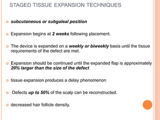 STAGED TISSUE EXPANSION TECHNIQUES
 subcutaneous or subgaleal position
 Expansion begins at 2 weeks following placement.
 The device is expanded on a weekly or biweekly basis until the tissue
requirements of the defect are met.
 Expansion should be continued until the expanded flap is approximately
20% larger than the size of the defect
 tissue expansion produces a delay phenomenon
 Defects up to 50% of the scalp can be reconstructed.
 decreased hair follicle density.
 