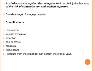  Austad advocates against tissue expansion in acute injuries because
of the risk of contamination and implant exposure.
 Disadvantage : 2 stage procedure
 Complications :
 Hematoma
 implant exposure
 infection
 flap necrosis
 Alopecia
 wide scars.
 Pressure from the expander can deform the cranial vault.
 