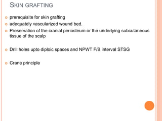 SKIN GRAFTING
 prerequisite for skin grafting
 adequately vascularized wound bed.
 Preservation of the cranial periosteum or the underlying subcutaneous
tissue of the scalp
 Drill holes upto diploic spaces and NPWT F/B interval STSG
 Crane principle
 