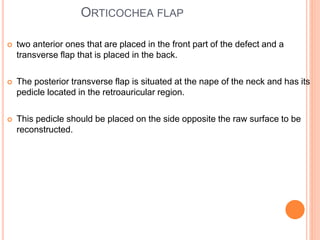 ORTICOCHEA FLAP
 two anterior ones that are placed in the front part of the defect and a
transverse flap that is placed in the back.
 The posterior transverse flap is situated at the nape of the neck and has its
pedicle located in the retroauricular region.
 This pedicle should be placed on the side opposite the raw surface to be
reconstructed.
 