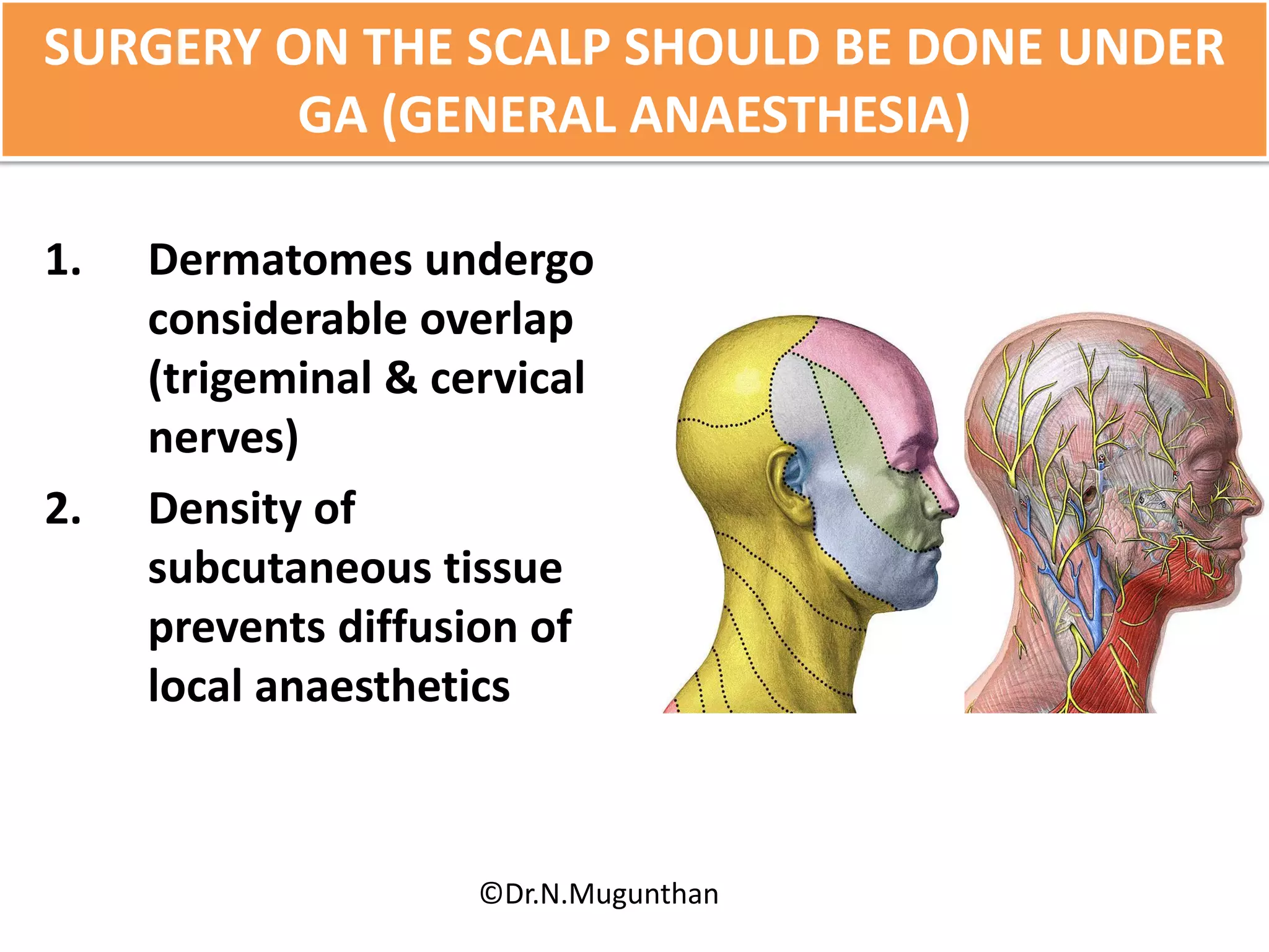 SURGERY ON THE SCALP SHOULD BE DONE UNDER
GA (GENERAL ANAESTHESIA)
1. Dermatomes undergo
considerable overlap
(trigeminal & cervical
nerves)
2. Density of
subcutaneous tissue
prevents diffusion of
local anaesthetics
©Dr.N.Mugunthan
 