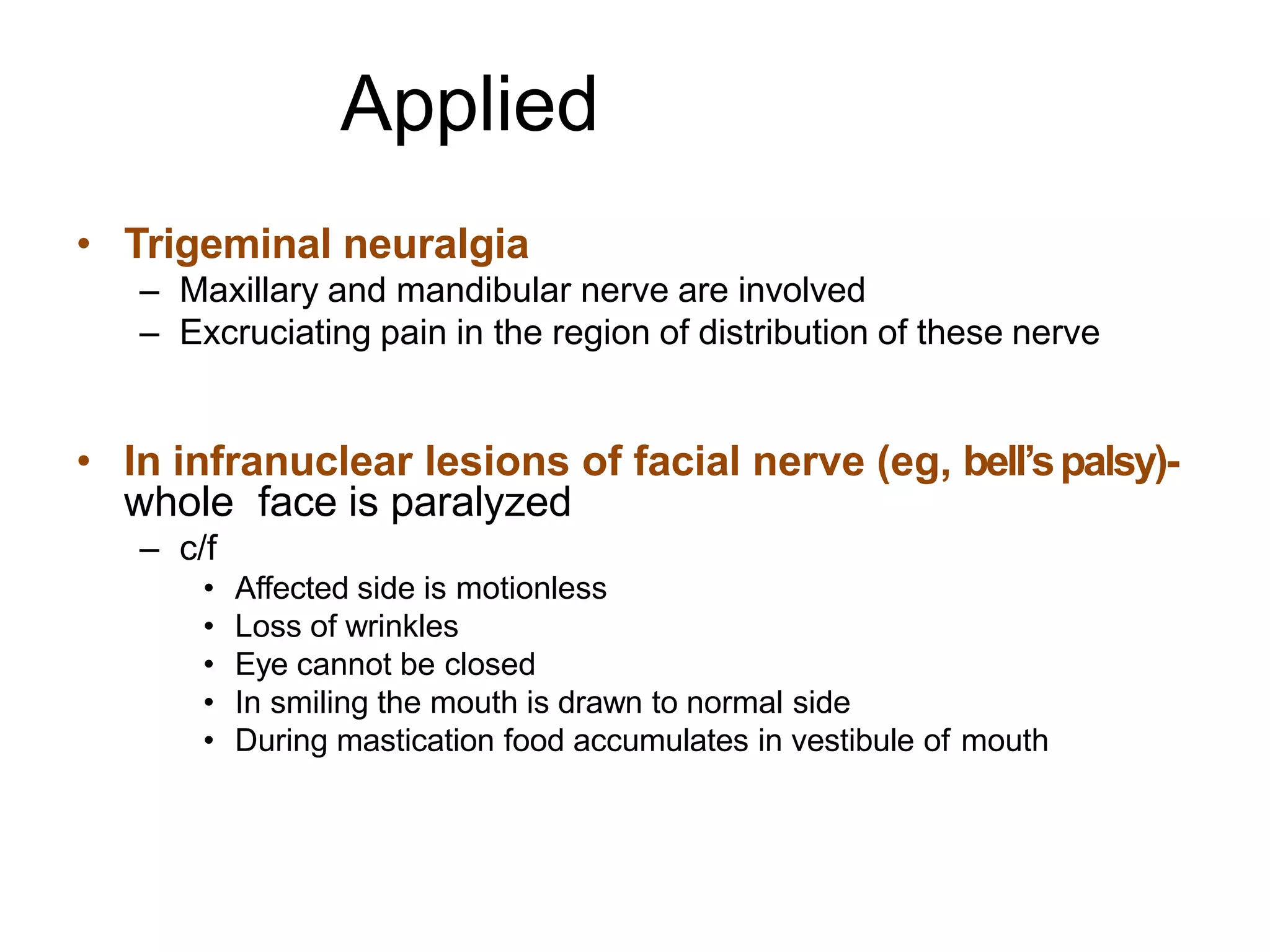 Applied
• Trigeminal neuralgia
– Maxillary and mandibular nerve are involved
– Excruciating pain in the region of distribution of these nerve
• In infranuclear lesions of facial nerve (eg, bell’spalsy)-
whole face is paralyzed
– c/f
• Affected side is motionless
• Loss of wrinkles
• Eye cannot be closed
• In smiling the mouth is drawn to normal side
• During mastication food accumulates in vestibule of mouth
 