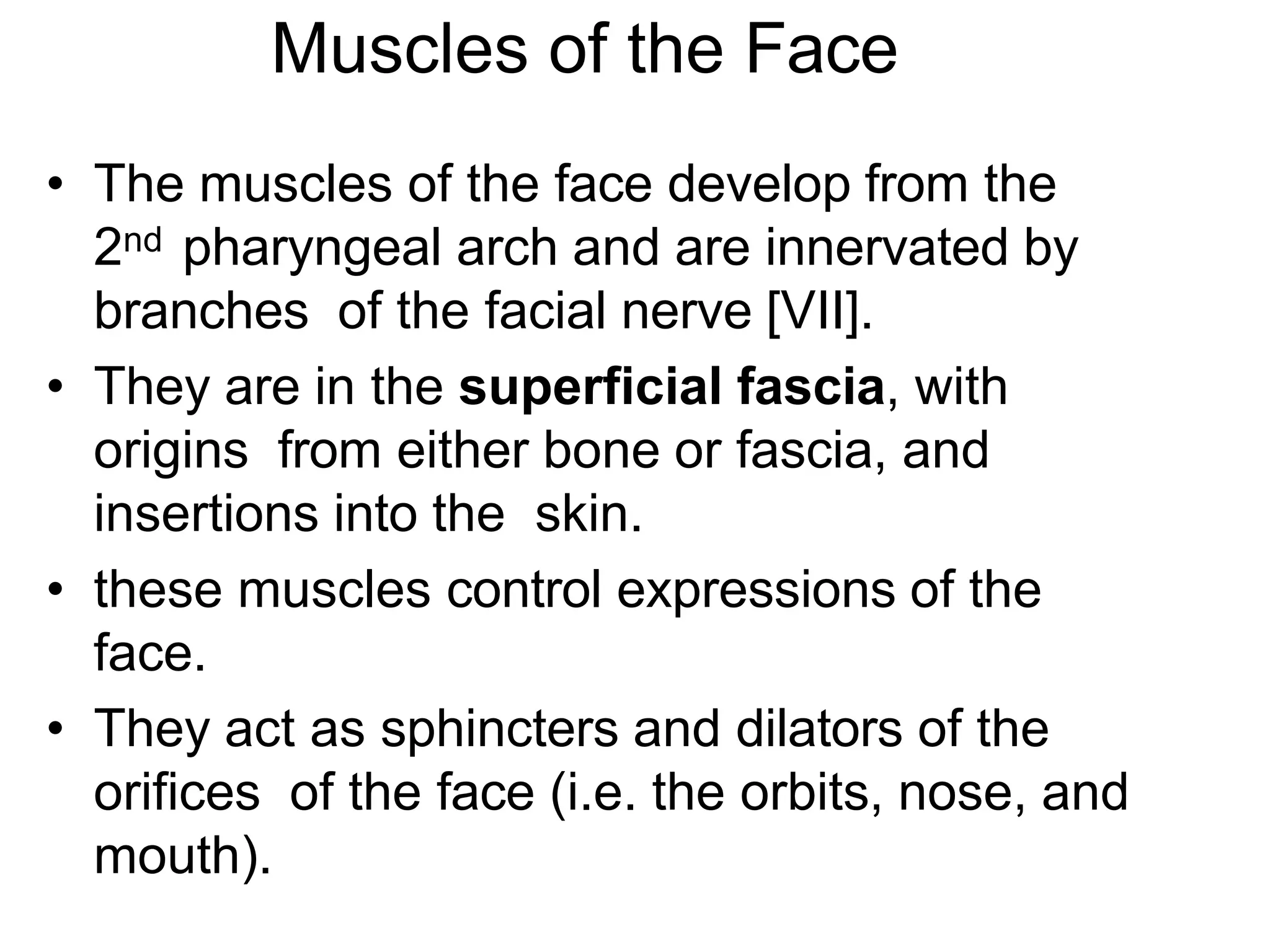 Muscles of the Face
• The muscles of the face develop from the
2nd pharyngeal arch and are innervated by
branches of the facial nerve [VII].
• They are in the superficial fascia, with
origins from either bone or fascia, and
insertions into the skin.
• these muscles control expressions of the
face.
• They act as sphincters and dilators of the
orifices of the face (i.e. the orbits, nose, and
mouth).
 