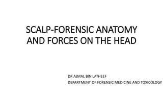 SCALP-FORENSIC ANATOMY
AND FORCES ON THE HEAD
DR AJMAL BIN LATHEEF
DEPARTMENT OF FORENSIC MEDICINE AND TOXICOLOGY
 