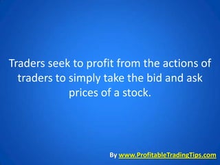 Traders seek to profit from the actions of
  traders to simply take the bid and ask
             prices of a stock.



                    By www.ProfitableTradingTips.com
 