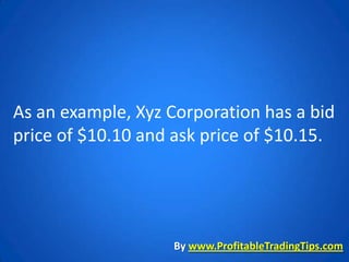 As an example, Xyz Corporation has a bid
price of $10.10 and ask price of $10.15.




                   By www.ProfitableTradingTips.com
 