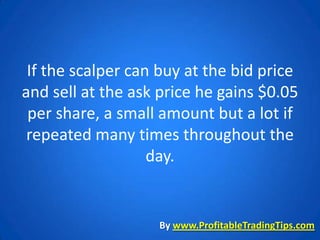 If the scalper can buy at the bid price
and sell at the ask price he gains $0.05
 per share, a small amount but a lot if
 repeated many times throughout the
                   day.


                   By www.ProfitableTradingTips.com
 