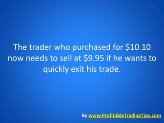 The trader who purchased for $10.10
now needs to sell at $9.95 if he wants to
         quickly exit his trade.



                    By www.ProfitableTradingTips.com
 