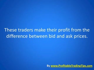 These traders make their profit from the
 difference between bid and ask prices.




                   By www.ProfitableTradingTips.com
 