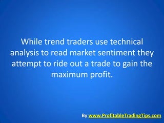 While trend traders use technical
analysis to read market sentiment they
attempt to ride out a trade to gain the
            maximum profit.



                   By www.ProfitableTradingTips.com
 