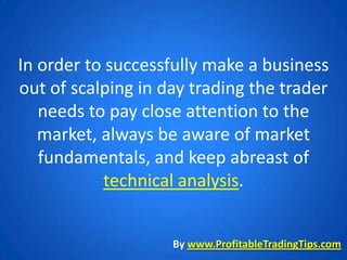 In order to successfully make a business
out of scalping in day trading the trader
   needs to pay close attention to the
   market, always be aware of market
   fundamentals, and keep abreast of
           technical analysis.


                    By www.ProfitableTradingTips.com
 
