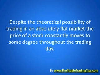 Despite the theoretical possibility of
trading in an absolutely flat market the
  price of a stock constantly moves to
 some degree throughout the trading
                   day.


                   By www.ProfitableTradingTips.com
 