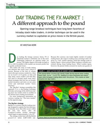 Day trading the foreign currency (forex, FX or
interbank) market is definitely one of the more
challenging endeavors an aspiring trader can
pursue. The higher degree of leverage (as high as
50:1 or 100:1) available in this market can increase profits, but
it equally accelerates losses.
This makes the issue of trade timing
and selection that much more critical to
success. Because of the lack of volume
data in the spot currency market (i.e., there
are no Level I or II quotes, or time and
sales data), newer traders will find they
will need to develop much more disci-
plined strategies that rely less on broader
market dynamics and more on raw price
action and individual market “micro
structure.”
The “Big Ben” strategy exemplifies this
approach. It is a day-trading technique
that takes advantage of the shift from trad-
ing from one market center to another in
the 24-hour forex trading environment.
For more background information on
currency trading, see “The forex market”
on the opposite page.
The Big Ben strategy
Big Ben is a currency-specific trading strat-
egy designed to capture the first direction-
al intraday move that often occurs within
the first few hours after the
Frankfurt/London market openings,
which begin at approximately 1 a.m. ET.
The strategy works best with the British
pound/U.S. dollar (GBP/USD) rate.
Because this currency rate trades lightly outside of London
trading hours, the surge in trading every morning in the U.K.
gives it a “real” market opening, which the strategy looks to
exploit. Figure 1 shows pound/dollar trading is virtually non-
existent during Asian trading hours. When London opens,
however, the pound/dollar accounts for nearly one-quarter of
32 September 2004 • CURRENCY TRADER
Trading
STRATEGIES
DAY TRADING THE FX MARKET :
A different approach to the pound
Opening-range breakout techniques have long been favorites of
intraday stock index traders. A similar technique can be used in the
currency market to capitalize on price moves in the British pound.
BY KRISTIAN KERR
Tokyo London
Other
2%
EUR/JPY
5%
EUR/USD
15%
USD/CHF
6%
USD/CAD
5%
AUD/USD
3%
Other
2%
EUR/JPY
2%
EUR/GBP
3%
USD/JPY
78% EUR/USD
39%
GBP/USD
23%
USD/JPY
17%
Source: Bank for International Settlements (BIS)
The pound/dollar currency pair barely trades during Austral-Asian trading
hours (left, 4 p.m. - 3 a.m. ET), leading to a more emotional and chaotic
open when European trading desks enter the picture. This creates an ideal
situation for day traders.
FIGURE 1 — MOST ACTIVE PAIRS BY MONEY CENTER
 
