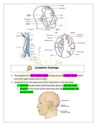 7
 The lymphatics in the occipital region initially drain to occipital nodes which
drain into upper deep cervical nodes.
 lymphatics from the upper part of the scalp drain in two directions
o Posterior to the vertex of the head they drain to mastoid nodes.
o Anterior to the vertex of the head they drain to pre-auricular and
parotid nodes.
Lymphatic Drainage
 