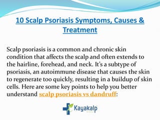 10 Scalp Psoriasis Symptoms, Causes &
Treatment
Scalp psoriasis is a common and chronic skin
condition that affects the scalp and often extends to
the hairline, forehead, and neck. It’s a subtype of
psoriasis, an autoimmune disease that causes the skin
to regenerate too quickly, resulting in a buildup of skin
cells. Here are some key points to help you better
understand scalp psoriasis vs dandruff:
 
