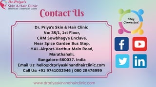 Dr. Priya's Skin & Hair Clinic
No: 35/1, 1st Floor,
CRM Sowbhagya Enclave,
Near Spice Garden Bus Stop,
HAL-Airport-Varthur Main Road,
Marathahalli,
Bangalore-560037. India
Email Us: hello@drpriyaskinandhairclinic.com
Call Us: +91 9741032946 / 080 28476999
Contact Us
www.drpriyaskinandhairclinic.com
 