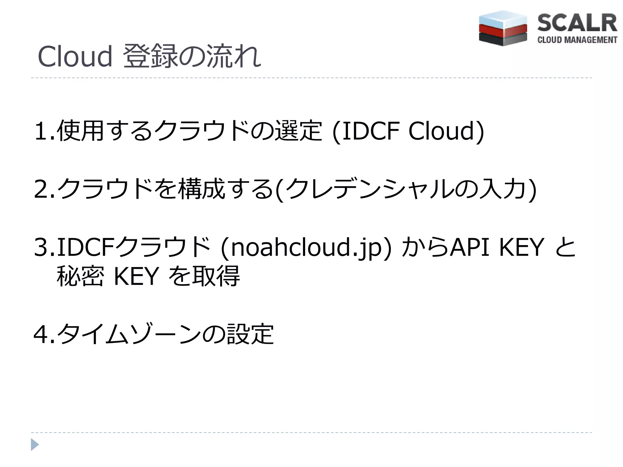 Cloud 登録の流れ

1.使用するクラウドの選定 (IDCF Cloud)

2.クラウドを構成する(クレデンシャルの入力)

3.IDCFクラウド (noahcloud.jp) からAPI KEY と
  秘密 KEY を取得

4.タ゗ムゾーンの設定
 