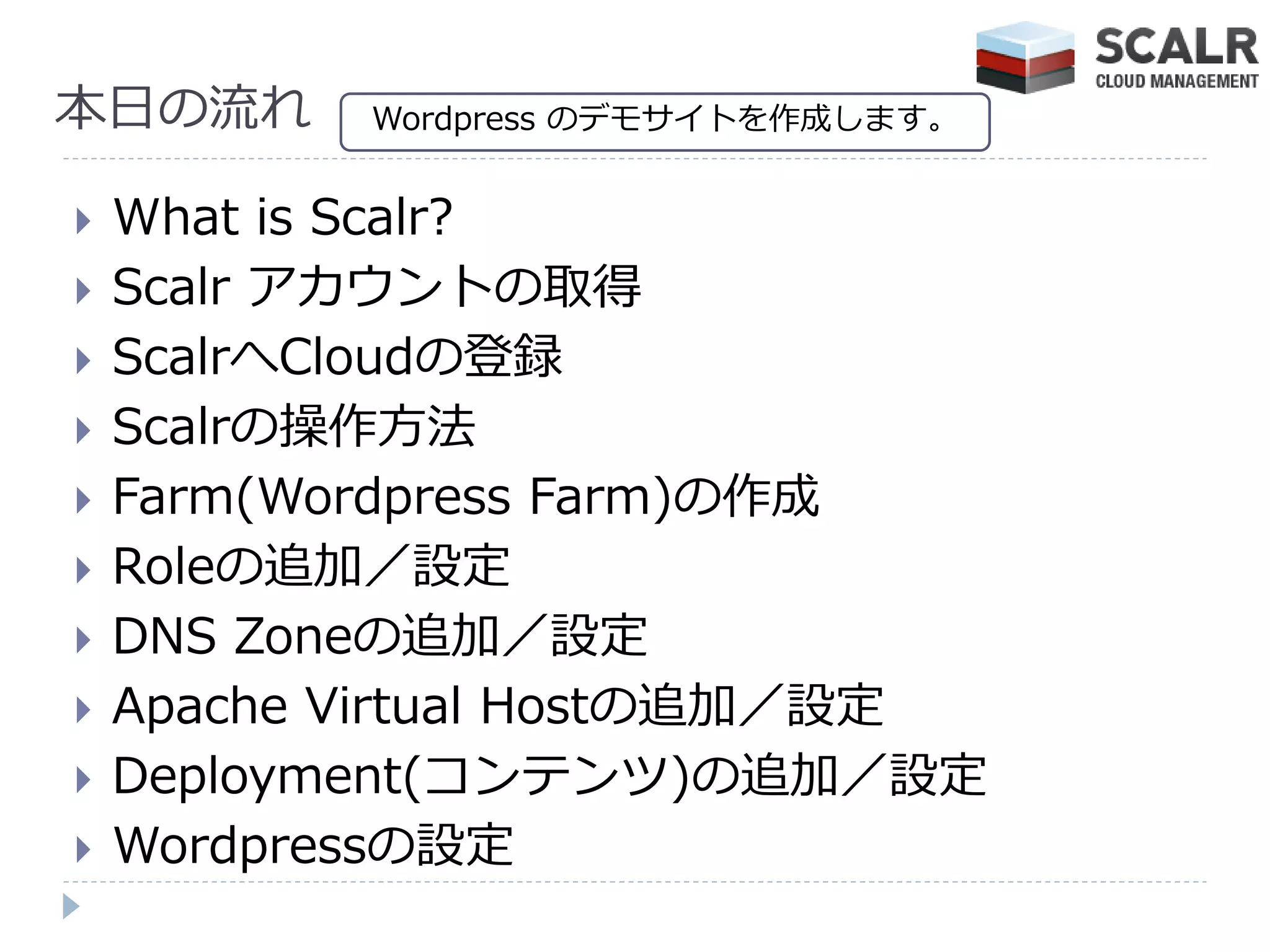本日の流れ      Wordpress のデモサ゗トを作成します。


   What is Scalr?
   Scalr ゕカウントの取得
   ScalrへCloudの登録
   Scalrの操作方法
   Farm(Wordpress Farm)の作成
   Roleの追加／設定
   DNS Zoneの追加／設定
   Apache Virtual Hostの追加／設定
   Deployment(コンテンツ)の追加／設定
   Wordpressの設定
 