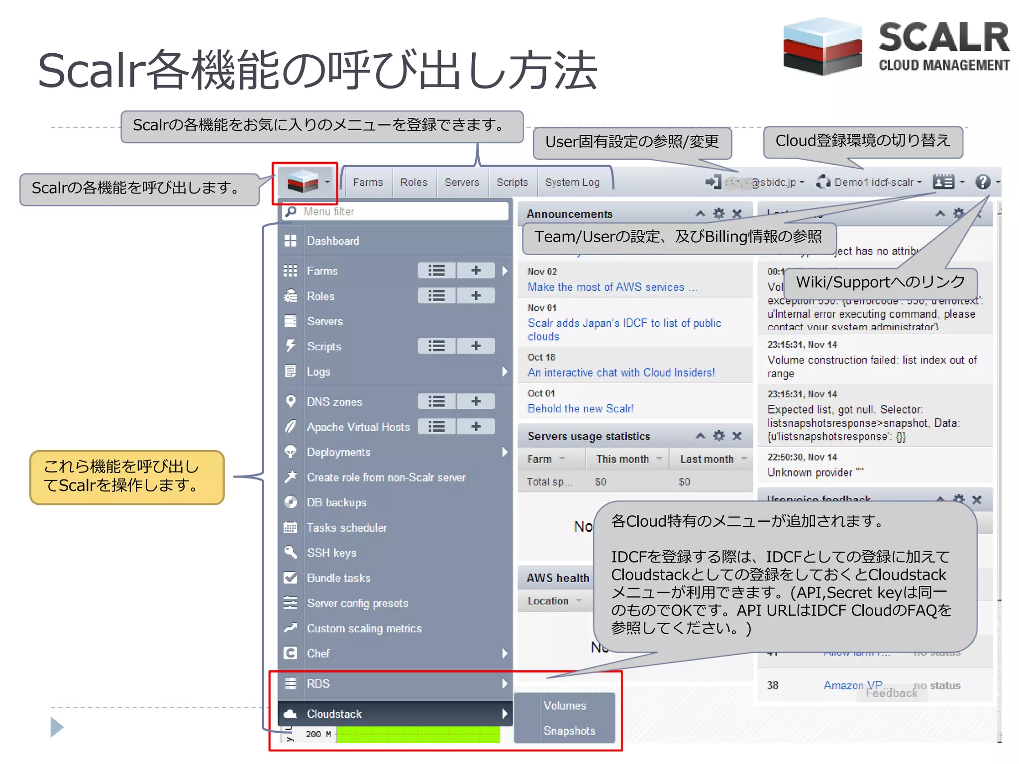 Scalr各機能の呼び出し方法
        Scalrの各機能をお気に入りのメニューを登録できます。
                                        User固有設定の参照/変更       Cloud登録環境の切り替え


Scalrの各機能を呼び出します。


                                       Team/Userの設定、及びBilling情報の参照


                                                               Wiki/Supportへのリンク




これら機能を呼び出し
てScalrを操作します。

                                              各Cloud特有のメニューが追加されます。

                                              IDCFを登録する際は、IDCFとしての登録に加えて
                                              Cloudstackとしての登録をしておくとCloudstack
                                              メニューが利用できます。(API,Secret keyは同一
                                              のものでOKです。API URLはIDCF CloudのFAQを
                                              参照してください。)
 