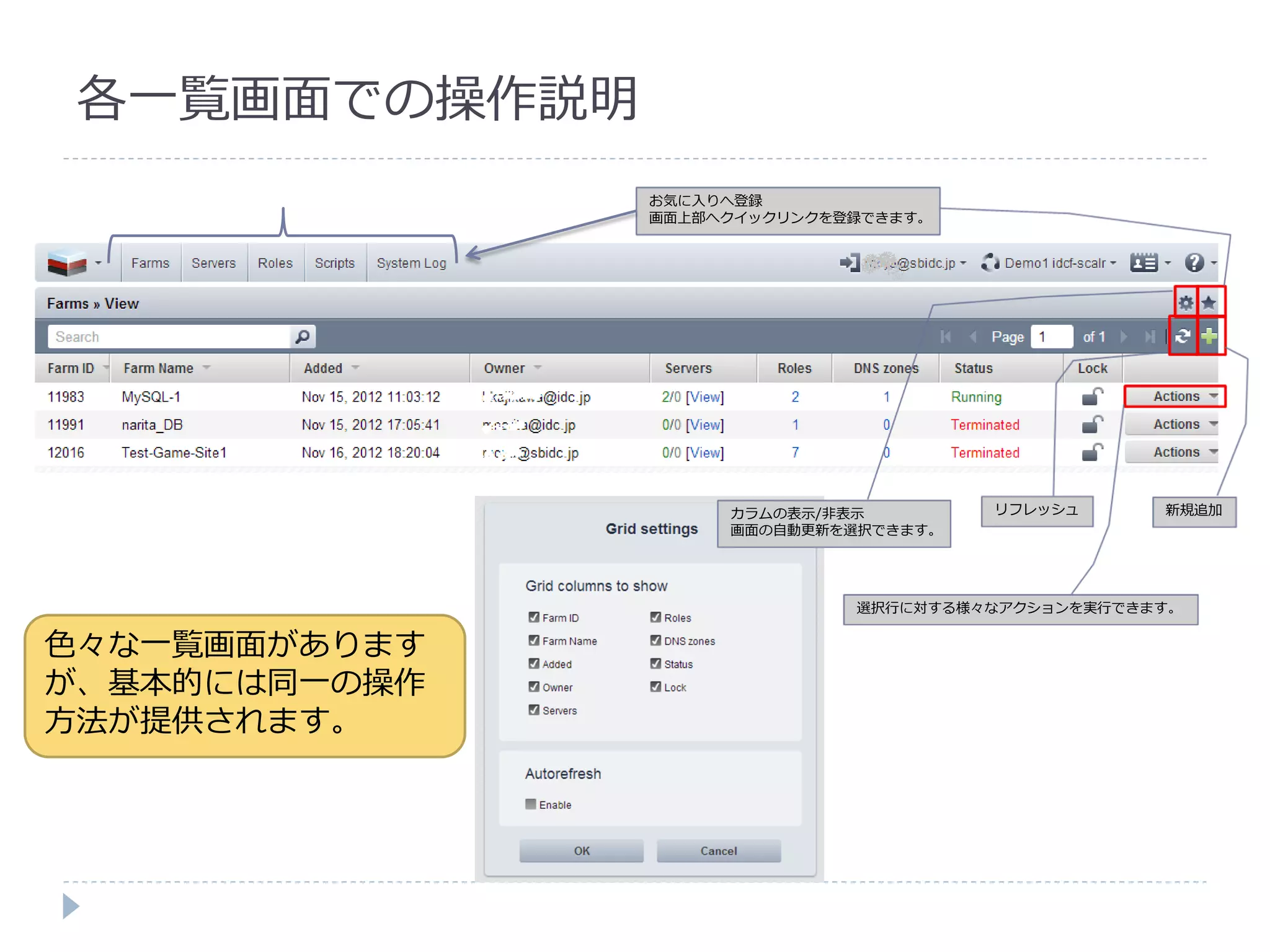 各一覧画面での操作説明
               お気に入りへ登録
               画面上部へク゗ックリンクを登録できます。




                    カラムの表示/非表示        リフレッシュ      新規追加
                    画面の自動更新を選択できます。




                             選択行に対する様々なゕクションを実行できます。


色々な一覧画面があります
が、基本的には同一の操作
方法が提供されます。
 