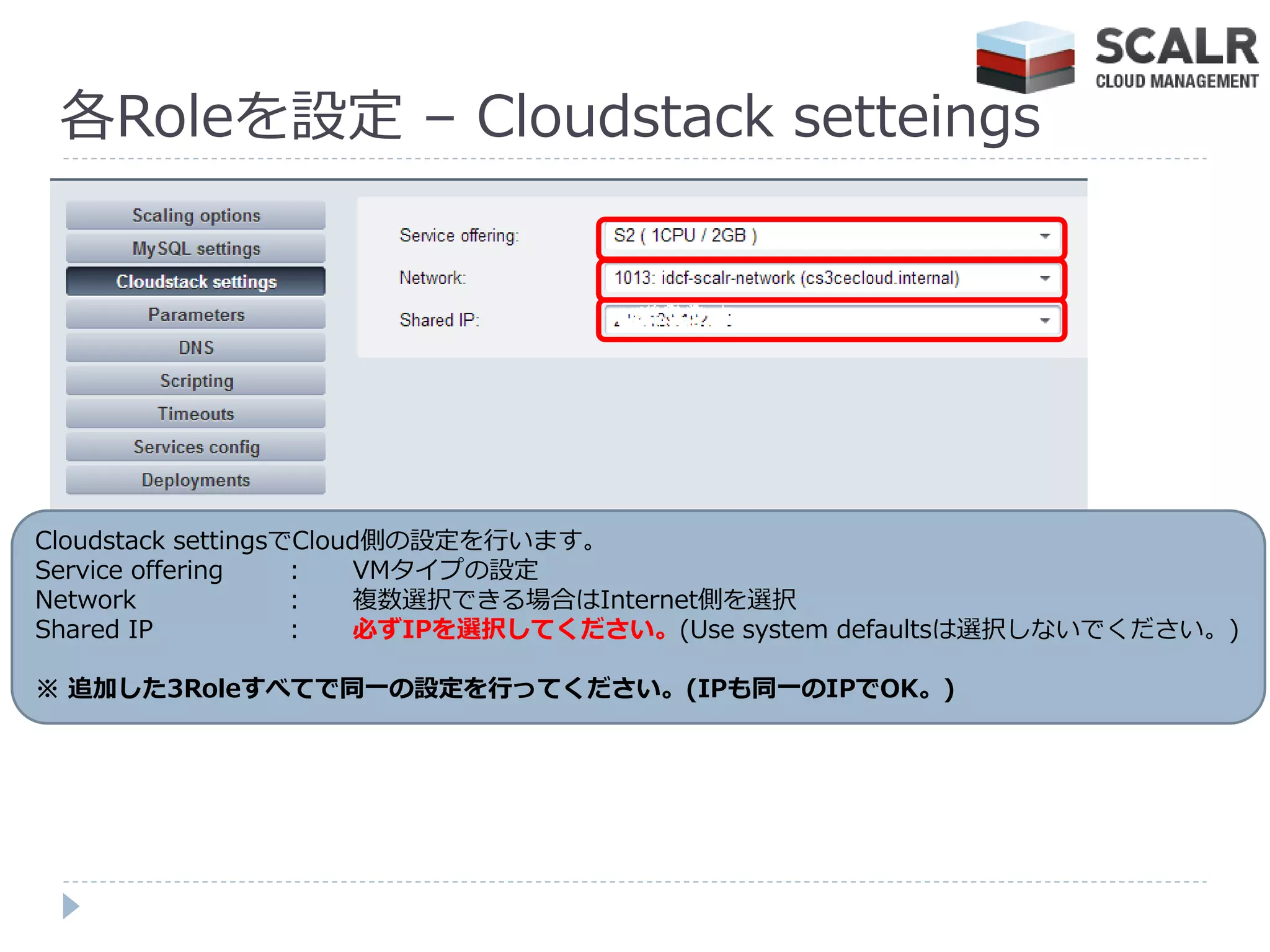 各Roleを設定 – Cloudstack setteings




Cloudstack settingsでCloud側の設定を行います。
Service offering    :   VMタ゗プの設定
Network             :   複数選択できる場合はInternet側を選択
Shared IP           :   必ずIPを選択してください。(Use system defaultsは選択しないでください。)

※ 追加した3Roleすべてで同一の設定を行ってください。(IPも同一のIPでOK。)
 