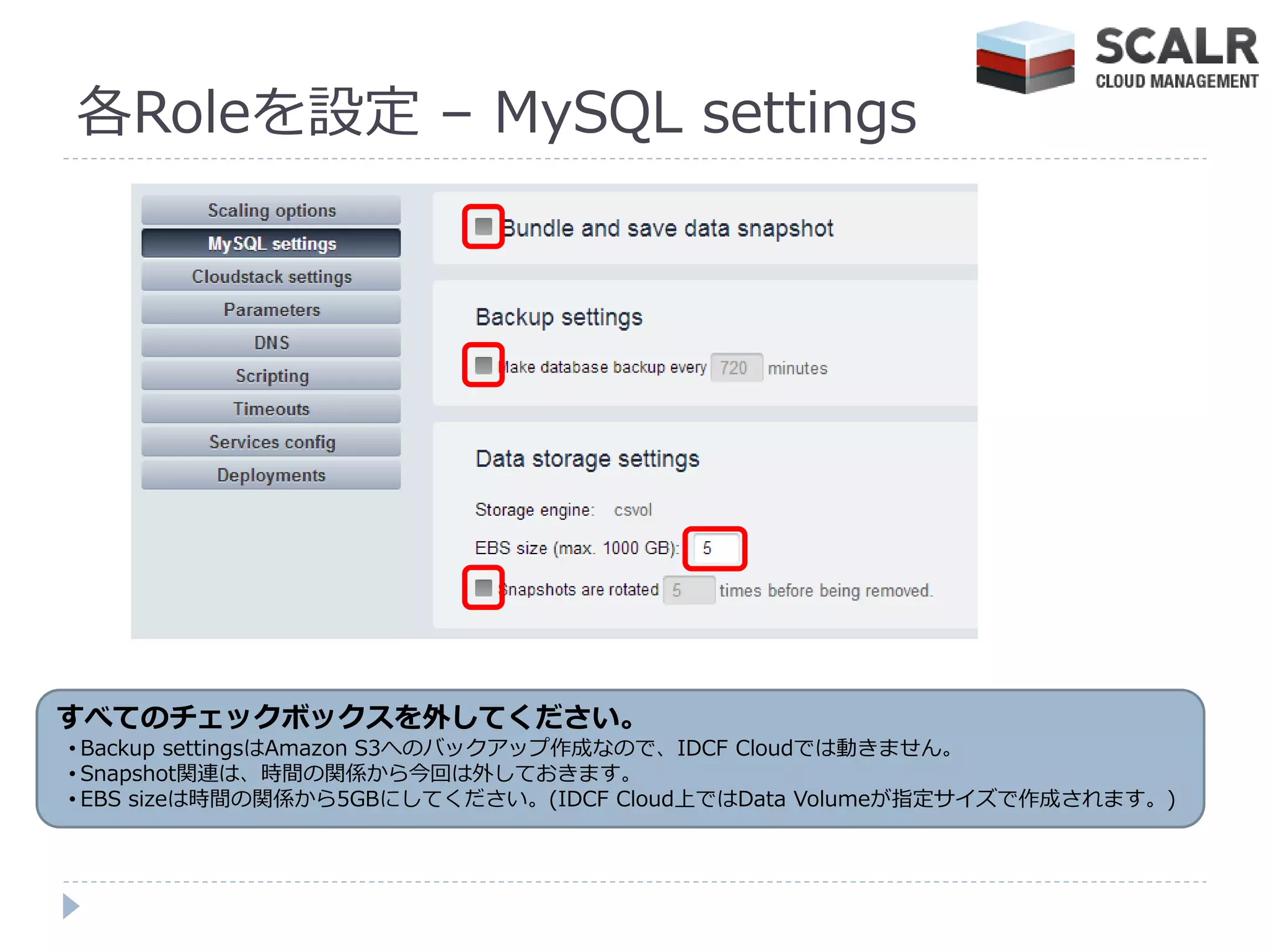 各Roleを設定 – MySQL settings




すべてのチェックボックスを外してください。
• Backup settingsはAmazon S3へのバックゕップ作成なので、IDCF Cloudでは動きません。
• Snapshot関連は、時間の関係から今回は外しておきます。
• EBS sizeは時間の関係から5GBにしてください。(IDCF Cloud上ではData Volumeが指定サ゗ズで作成されます。)
 