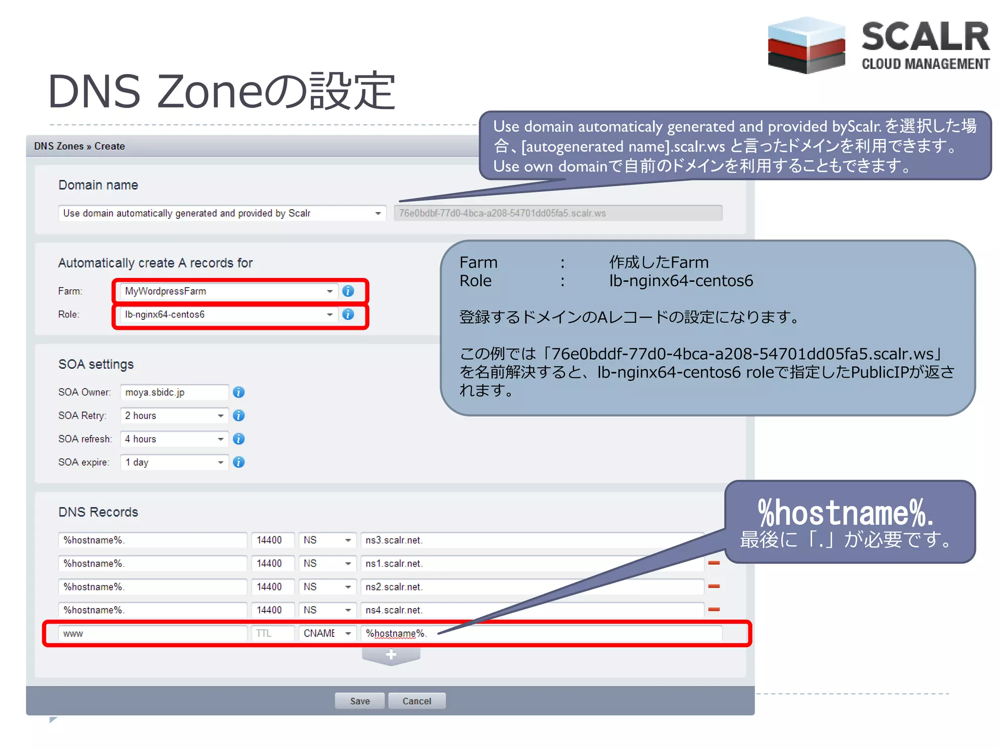 DNS Zoneの設定
                 Use domain automaticaly generated and provided byScalr. を選択した場
                 合、[autogenerated name].scalr.ws と言ったドメインを利用できます。
                 Use own domainで自前のドメインを利用することもできます。




              Farm       :     作成したFarm
              Role       :     lb-nginx64-centos6

              登録するドメ゗ンのAレコードの設定になります。

              この例では「76e0bddf-77d0-4bca-a208-54701dd05fa5.scalr.ws」
              を名前解決すると、lb-nginx64-centos6 roleで指定したPublicIPが返さ
              れます。




                                                    %hostname%.
                                                最後に「.」が必要です。
 