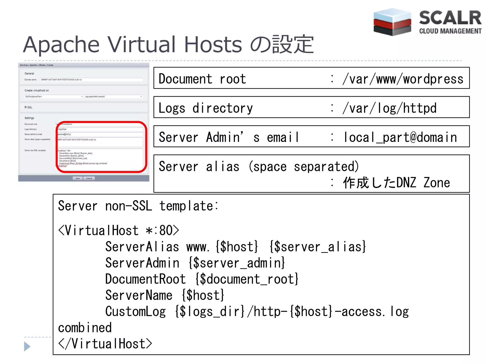 Apache Virtual Hosts の設定
                Document root             : /var/www/wordpress

                Logs directory            : /var/log/httpd

                Server Admin’s email      : local_part@domain

                Server alias (space separated)
                                         : 作成したDNZ Zone
  Server non-SSL template:
  <VirtualHost *:80>
         ServerAlias www.{$host} {$server_alias}
         ServerAdmin {$server_admin}
         DocumentRoot {$document_root}
         ServerName {$host}
         CustomLog {$logs_dir}/http-{$host}-access.log
  combined
  </VirtualHost>
 