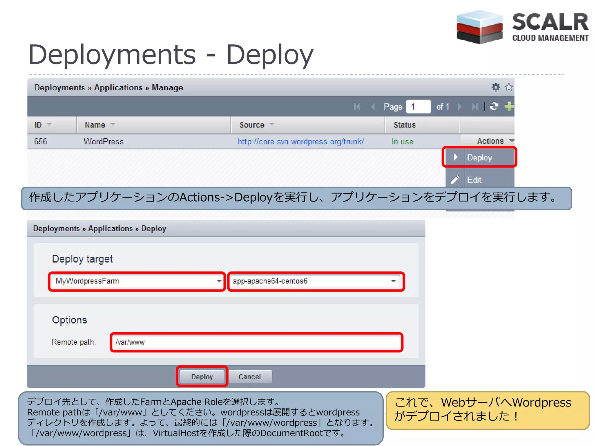 Deployments - Deploy




作成したゕプリケーションのActions->Deployを実行し、ゕプリケーションをデプロ゗を実行します。




デプロ゗先として、作成したFarmとApache Roleを選択します。                      これで、WebサーバへWordpress
Remote pathは「/var/www」としてください。wordpressは展開するとwordpress
デゖレクトリを作成します。よって、最終的には「/var/www/wordpress」となります。
                                                          がデプロ゗されました！
「/var/www/wordpress」は、VirtualHostを作成した際のDocumentRootです。
 