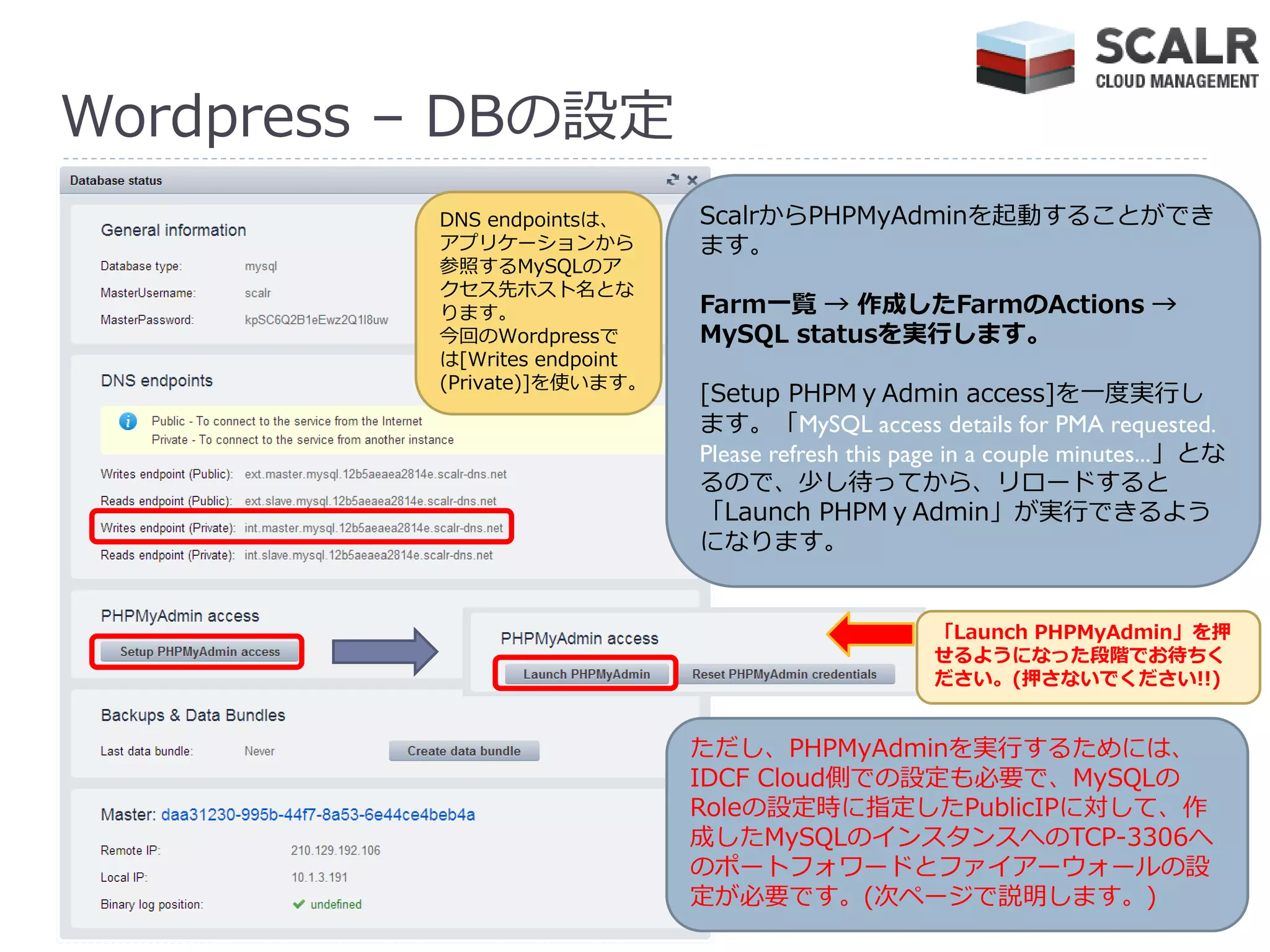 Wordpress – DBの設定
          DNS endpointsは、     ScalrからPHPMyAdminを起動することができ
          ゕプリケーションから          ます。
          参照するMySQLのゕ
          クセス先ホスト名とな
          ります。                Farm一覧 → 作成したFarmのActions →
          今回のWordpressで       MySQL statusを実行します。
          は[Writes endpoint
          (Private)]を使います。
                              [Setup PHPMｙAdmin access]を一度実行し
                              ます。「MySQL access details for PMA requested.
                              Please refresh this page in a couple minutes...」とな
                              るので、少し待ってから、リロードすると
                              「Launch PHPMｙAdmin」が実行できるよう
                              になります。


                                                    「Launch PHPMyAdmin」を押
                                                    せるようになった段階でお待ちく
                                                    ださい。(押さないでください!!)


                              ただし、PHPMyAdminを実行するためには、
                              IDCF Cloud側での設定も必要で、MySQLの
                              Roleの設定時に指定したPublicIPに対して、作
                              成したMySQLの゗ンスタンスへのTCP-3306へ
                              のポートフォワードとフゔ゗ゕーウォールの設
                              定が必要です。(次ページで説明します。)
 