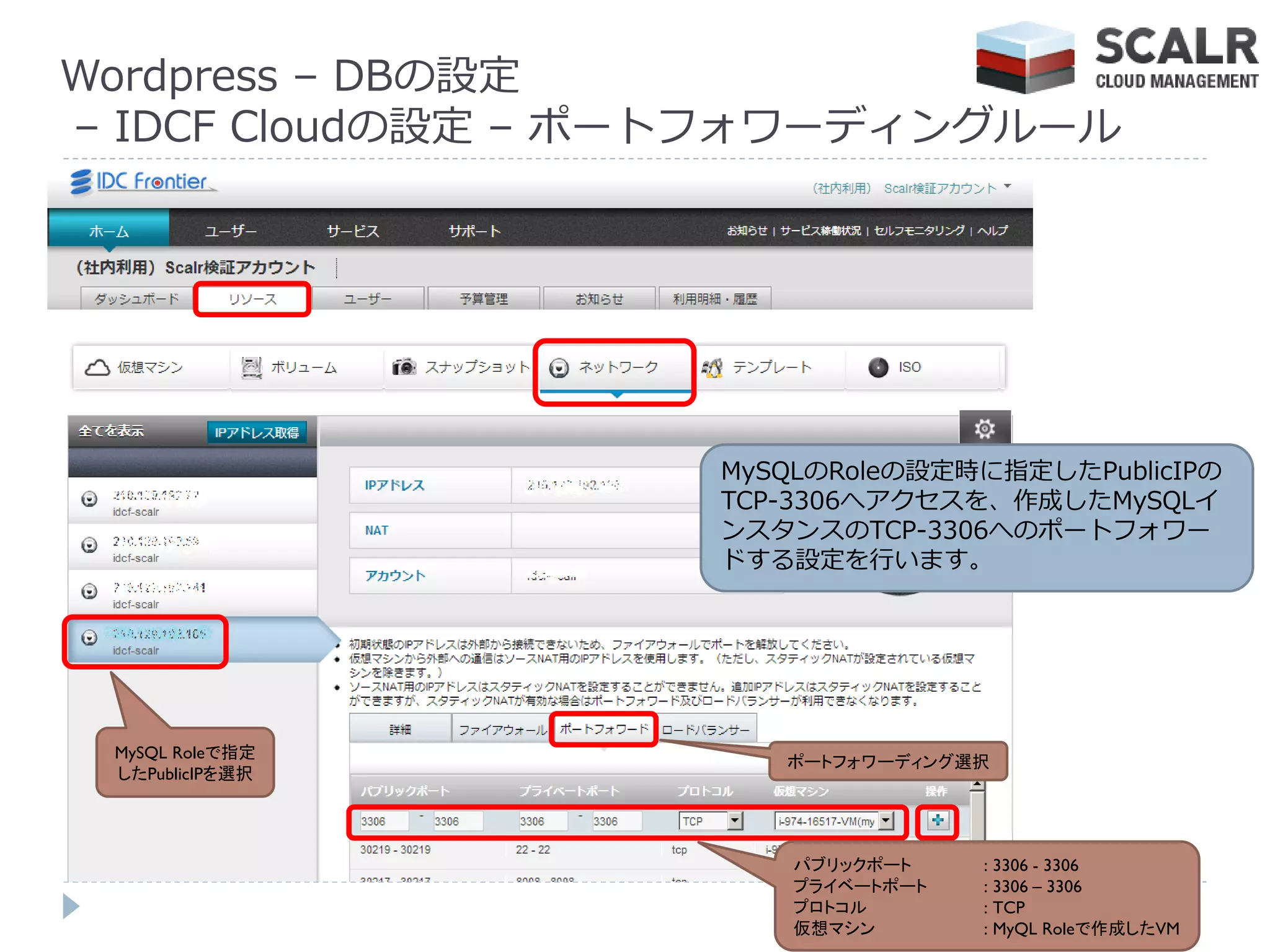 Wordpress – DBの設定
– IDCF Cloudの設定 – ポートフォワーデゖングルール




                   MySQLのRoleの設定時に指定したPublicIPの
                   TCP-3306へゕクセスを、作成したMySQL゗
                   ンスタンスのTCP-3306へのポートフォワー
                   ドする設定を行います。




 MySQL Roleで指定
                      ポートフォワーディング選択
 したPublicIPを選択




                       パブリックポート    : 3306 - 3306
                       プライベートポート   : 3306 – 3306
                       プロトコル       : TCP
                       仮想マシン       : MyQL Roleで作成したVM
 