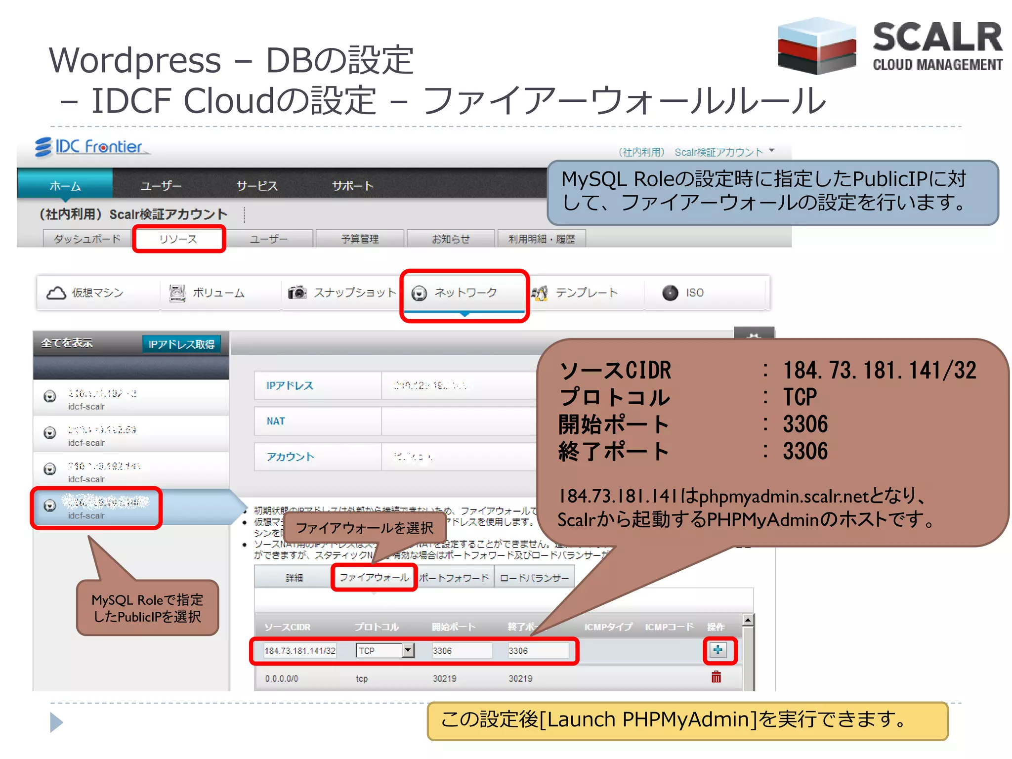 Wordpress – DBの設定
– IDCF Cloudの設定 – フゔ゗ゕーウォールルール

                                       MySQL Roleの設定時に指定したPublicIPに対
                                       して、フゔ゗ゕーウォールの設定を行います。




                                      ソースCIDR             :   184.73.181.141/32
                                      プロトコル               :   TCP
                                      開始ポート               :   3306
                                      終了ポート               :   3306
                                      184.73.181.141はphpmyadmin.scalr.netとなり、
                 ファイアウォールを選択          Scalrから起動するPHPMｙAdminのホストです。


 MySQL Roleで指定
 したPublicIPを選択




                               この設定後[Launch PHPMyAdmin]を実行できます。
 