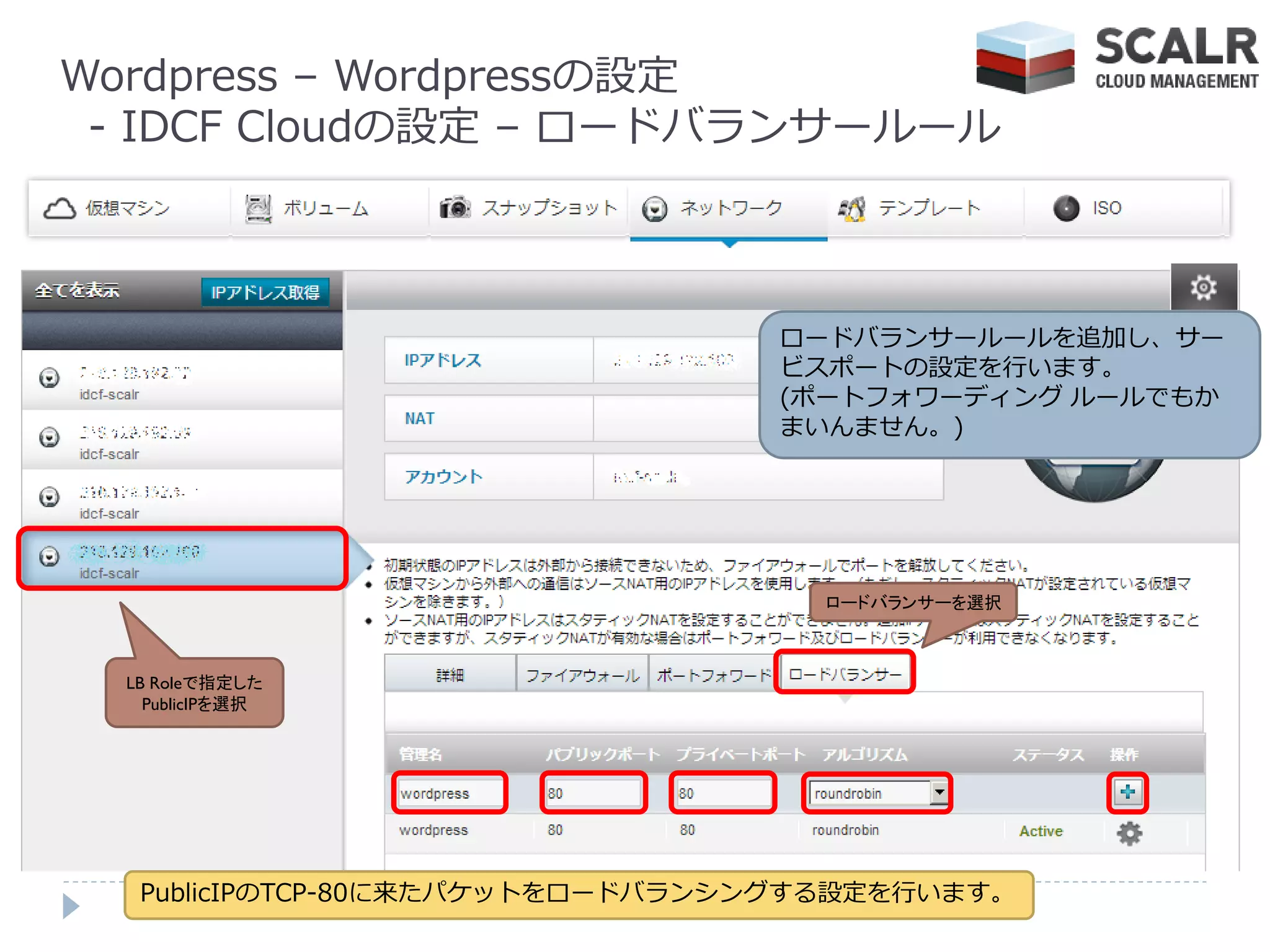 Wordpress – Wordpressの設定
 - IDCF Cloudの設定 – ロードバランサールール



                                 ロードバランサールールを追加し、サー
                                 ビスポートの設定を行います。
                                 (ポートフォワーデゖング ルールでもか
                                 まいんません。)




                                   ロードバランサーを選択



  LB Roleで指定した
    PublicIPを選択




   PublicIPのTCP-80に来たパケットをロードバランシングする設定を行います。
 