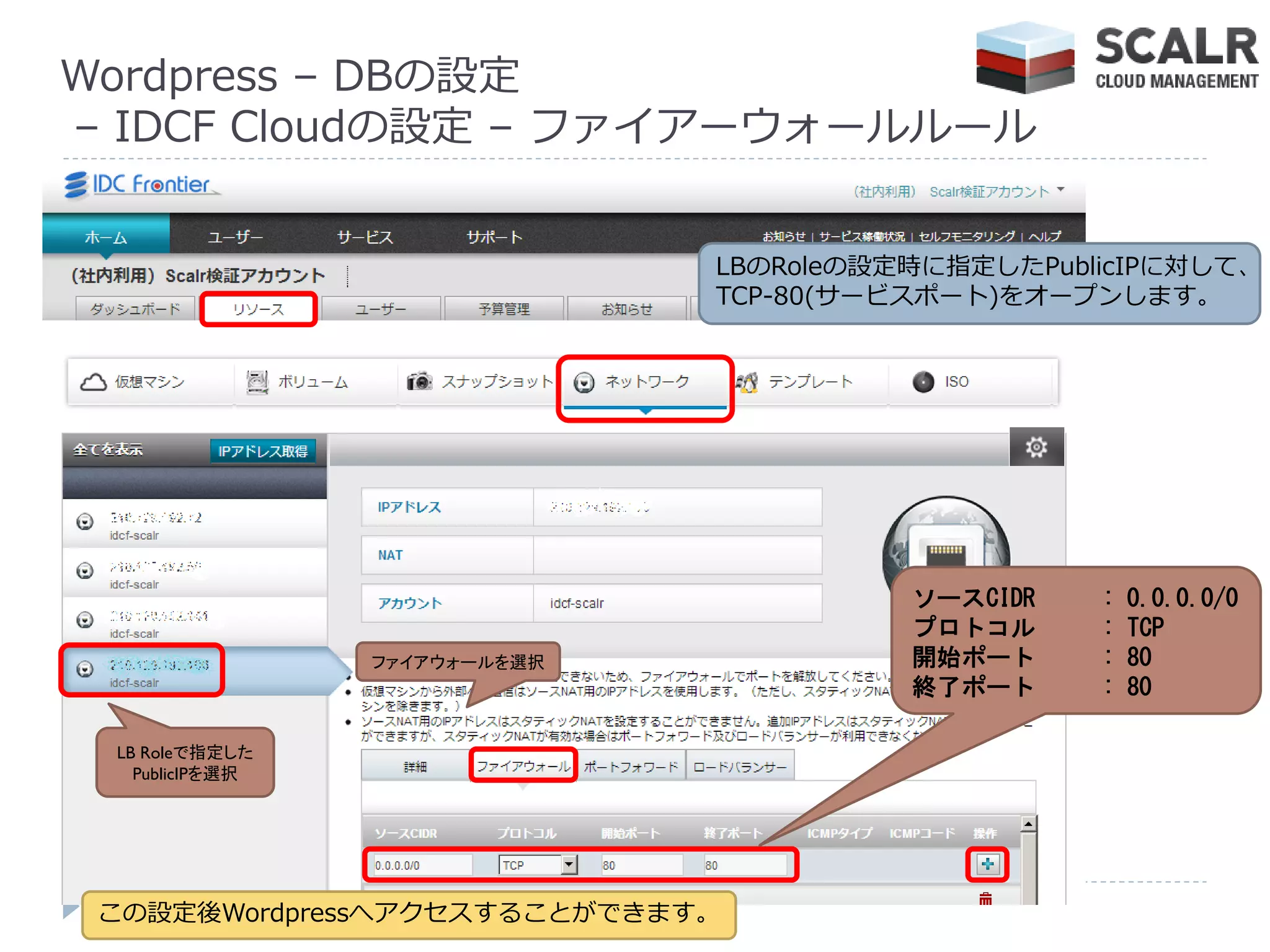 Wordpress – DBの設定
– IDCF Cloudの設定 – フゔ゗ゕーウォールルール


                               LBのRoleの設定時に指定したPublicIPに対して、
                               TCP-80(サービスポート)をオープンします。




                                         ソースCIDR   :   0.0.0.0/0
                                         プロトコル     :   TCP
                 ファイアウォールを選択             開始ポート     :   80
                                         終了ポート     :   80

 LB Roleで指定した
   PublicIPを選択




 この設定後Wordpressへゕクセスすることができます。
 