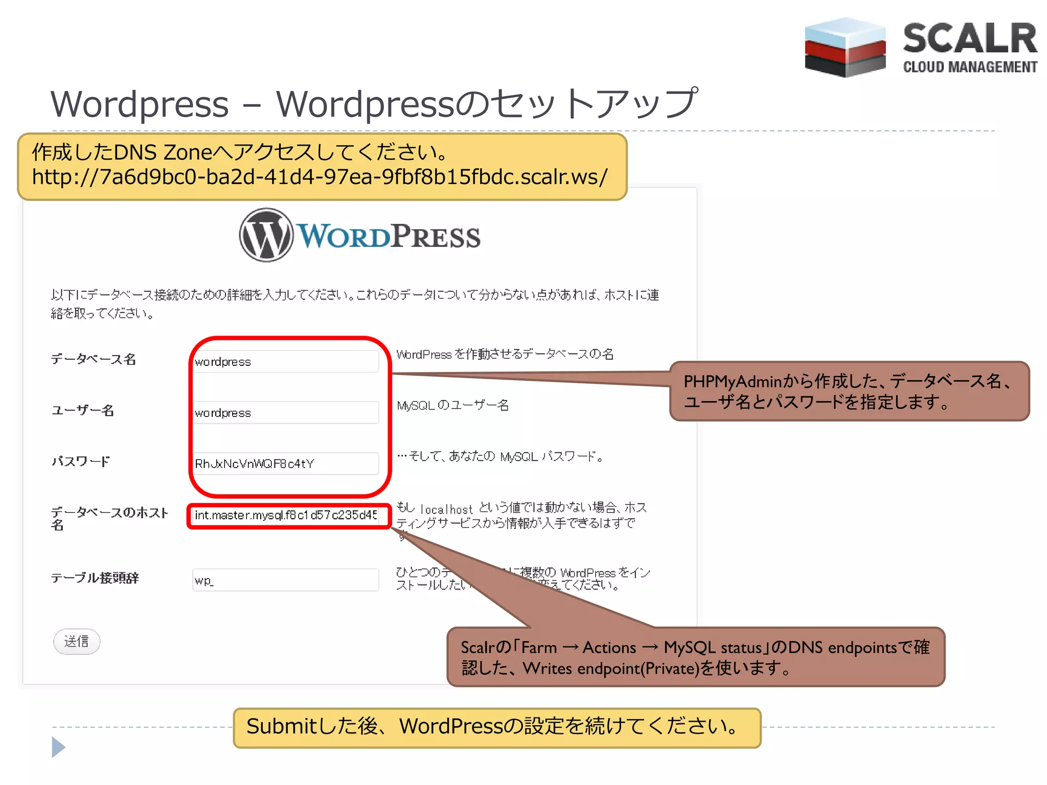 Wordpress – Wordpressのセットゕップ
作成したDNS Zoneへゕクセスしてください。
http://7a6d9bc0-ba2d-41d4-97ea-9fbf8b15fbdc.scalr.ws/




                                                                PHPMyAdminから作成した、データベース名、
                                                                ユーザ名とパスワードを指定します。




                                       Scalrの「Farm → Actions → MySQL status」のDNS endpointsで確
                                       認した、 Writes endpoint(Private)を使います。


                   Submitした後、WordPressの設定を続けてください。
 