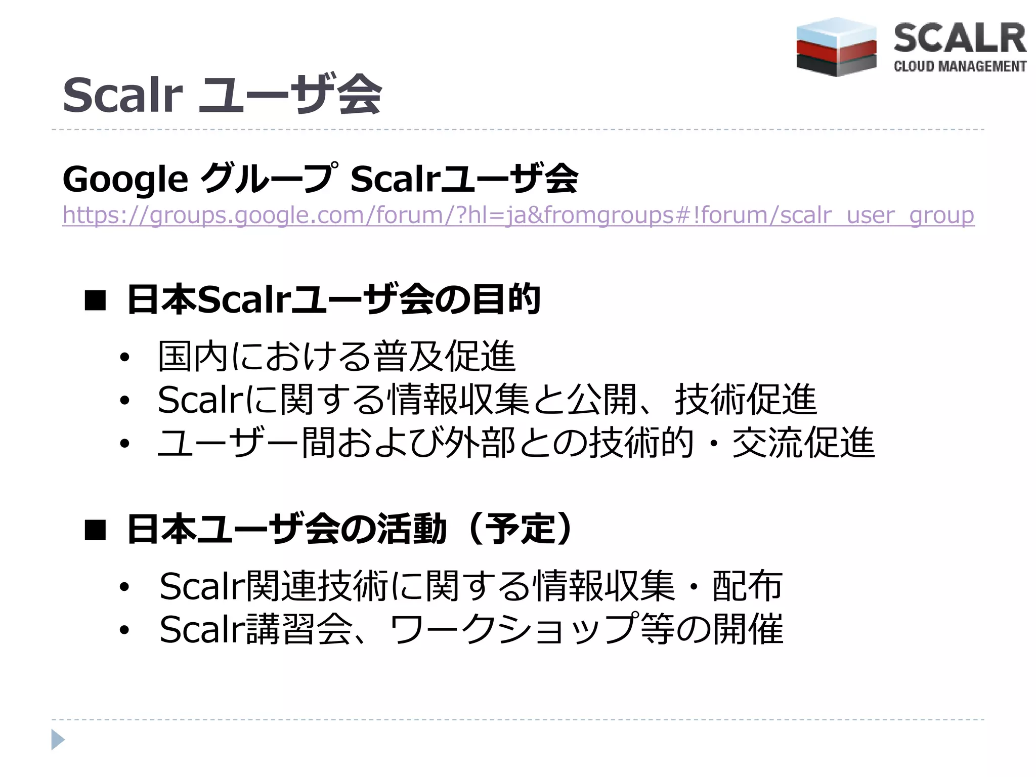 Scalr ユーザ会
Google グループ Scalrユーザ会
https://groups.google.com/forum/?hl=ja&fromgroups#!forum/scalr_user_group


 ■ 日本Scalrユーザ会の目的
    • 国内における普及促進
    • Scalrに関する情報収集と公開、技術促進
    • ユーザー間および外部との技術的・交流促進

 ■ 日本ユーザ会の活動（予定）
    • Scalr関連技術に関する情報収集・配布
    • Scalr講習会、ワークショップ等の開催
 