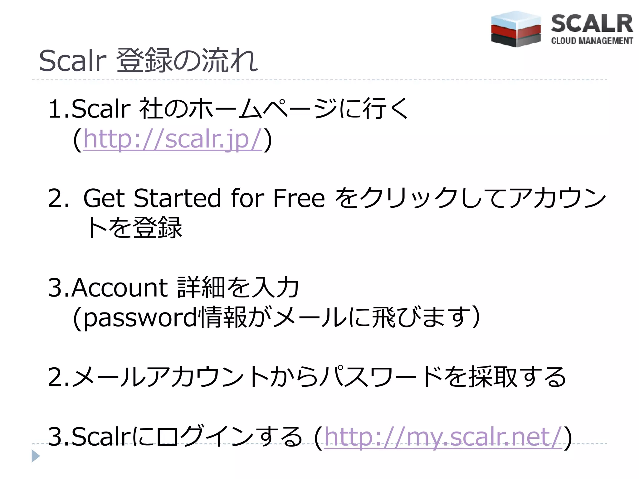 Scalr 登録の流れ
1.Scalr 社のホームページに行く
  (http://scalr.jp/)

2. Get Started for Free をクリックしてゕカウン
   トを登録

3.Account 詳細を入力
  (password情報がメールに飛びます）

2.メールゕカウントからパスワードを採取する

3.Scalrにログ゗ンする (http://my.scalr.net/)
 