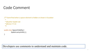 Code Comment
2
/** Event fired when a spacer element is hidden or shown in Escalator
*
* @author Vaadin Ltd
* @since 7.7.13
*/
public class SpacerVisibility {
System.out.println(..);
}
Developers use comments to understand and maintain code.
 
