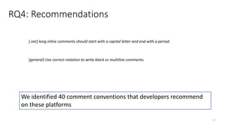 RQ4: Recommendations
37
[.net] long inline comments should start with a capital letter and end with a period.
[general] Use correct notation to write block or multiline comments.
We identified 40 comment conventions that developers recommend
on these platforms
 