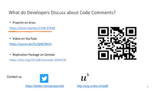What do Developers Discuss about Code Comments?
• Preprint on Arxiv
https://arxiv.org/abs/2108.07648
• Video on YouTube
https://youtu.be/EUQINZ38ziU
• Replication Package on Zenodo
https://doi.org/10.5281/zenodo.5044270
42
http://scg.unibe.ch/staff
Contact us
https://twitter.com/poojaruhal
 