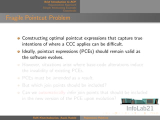 Brief Introduction to AOP
                      Rejuvenation Approach
                  Simple Motivating Example
                                   Downloads


Fragile Pointcut Problem


      Constructing optimal pointcut expressions that capture true
      intentions of where a CCC applies can be diﬃcult.
      Ideally, pointcut expressions (PCEs) should remain valid as
      the software evolves.
      However, situations arise where base-code alterations induce
      the invalidity of existing PCEs.
      PCEs must be amended as a result.
      But which join points should be included?
      Can we automatically infer join points that should be included
      in the new version of the PCE upon evolution?


           Raﬃ Khatchadourian, Awais Rashid    Rejuvenate Pointcut
 