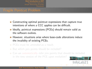 Brief Introduction to AOP
                      Rejuvenation Approach
                  Simple Motivating Example
                                   Downloads


Fragile Pointcut Problem


      Constructing optimal pointcut expressions that capture true
      intentions of where a CCC applies can be diﬃcult.
      Ideally, pointcut expressions (PCEs) should remain valid as
      the software evolves.
      However, situations arise where base-code alterations induce
      the invalidity of existing PCEs.
      PCEs must be amended as a result.
      But which join points should be included?
      Can we automatically infer join points that should be included
      in the new version of the PCE upon evolution?


           Raﬃ Khatchadourian, Awais Rashid    Rejuvenate Pointcut
 