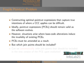 Brief Introduction to AOP
                      Rejuvenation Approach
                  Simple Motivating Example
                                   Downloads


Fragile Pointcut Problem


      Constructing optimal pointcut expressions that capture true
      intentions of where a CCC applies can be diﬃcult.
      Ideally, pointcut expressions (PCEs) should remain valid as
      the software evolves.
      However, situations arise where base-code alterations induce
      the invalidity of existing PCEs.
      PCEs must be amended as a result.
      But which join points should be included?
      Can we automatically infer join points that should be included
      in the new version of the PCE upon evolution?


           Raﬃ Khatchadourian, Awais Rashid    Rejuvenate Pointcut
 