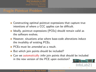 Brief Introduction to AOP
                      Rejuvenation Approach
                  Simple Motivating Example
                                   Downloads


Fragile Pointcut Problem


      Constructing optimal pointcut expressions that capture true
      intentions of where a CCC applies can be diﬃcult.
      Ideally, pointcut expressions (PCEs) should remain valid as
      the software evolves.
      However, situations arise where base-code alterations induce
      the invalidity of existing PCEs.
      PCEs must be amended as a result.
      But which join points should be included?
      Can we automatically infer join points that should be included
      in the new version of the PCE upon evolution?


           Raﬃ Khatchadourian, Awais Rashid    Rejuvenate Pointcut
 