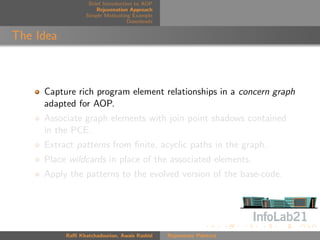 Brief Introduction to AOP
                      Rejuvenation Approach
                  Simple Motivating Example
                                   Downloads


The Idea



     Capture rich program element relationships in a concern graph
     adapted for AOP.
     Associate graph elements with join point shadows contained
     in the PCE.
     Extract patterns from ﬁnite, acyclic paths in the graph.
     Place wildcards in place of the associated elements.
     Apply the patterns to the evolved version of the base-code.




           Raﬃ Khatchadourian, Awais Rashid    Rejuvenate Pointcut
 