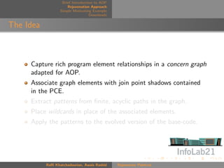 Brief Introduction to AOP
                      Rejuvenation Approach
                  Simple Motivating Example
                                   Downloads


The Idea



     Capture rich program element relationships in a concern graph
     adapted for AOP.
     Associate graph elements with join point shadows contained
     in the PCE.
     Extract patterns from ﬁnite, acyclic paths in the graph.
     Place wildcards in place of the associated elements.
     Apply the patterns to the evolved version of the base-code.




           Raﬃ Khatchadourian, Awais Rashid    Rejuvenate Pointcut
 