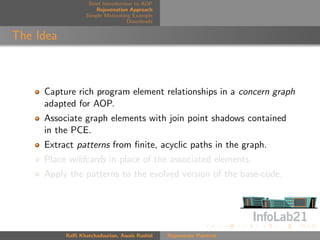 Brief Introduction to AOP
                      Rejuvenation Approach
                  Simple Motivating Example
                                   Downloads


The Idea



     Capture rich program element relationships in a concern graph
     adapted for AOP.
     Associate graph elements with join point shadows contained
     in the PCE.
     Extract patterns from ﬁnite, acyclic paths in the graph.
     Place wildcards in place of the associated elements.
     Apply the patterns to the evolved version of the base-code.




           Raﬃ Khatchadourian, Awais Rashid    Rejuvenate Pointcut
 